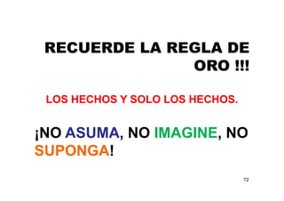 72
RECUERDE LA REGLA DE
ORO !!!
LOS HECHOS Y SOLO LOS HECHOS.
¡NO ASUMA, NO IMAGINE, NO
SUPONGA!
 
