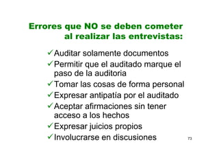 73
Errores que NO se deben cometer
al realizar las entrevistas:
Auditar solamente documentos
Permitir que el auditado marque el
paso de la auditoria
Tomar las cosas de forma personal
Expresar antipatía por el auditado
Aceptar afirmaciones sin tener
acceso a los hechos
Expresar juicios propios
Involucrarse en discusiones
 