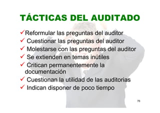TÁCTICAS DEL AUDITADO
Reformular las preguntas del auditor
Cuestionar las preguntas del auditor
Molestarse con las preguntas del auditor
Se extienden en temas inútiles
Critican permanentemente la
documentación
Cuestionan la utilidad de las auditorias
Indican disponer de poco tiempo
76
 