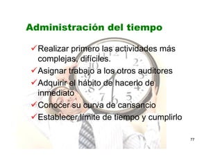 77
Administración del tiempo
Realizar primero las actividades más
complejas, difíciles.
Asignar trabajo a los otros auditores
Adquirir el hábito de hacerlo de
inmediato
Conocer su curva de cansancio
Establecer límite de tiempo y cumplirlo
 