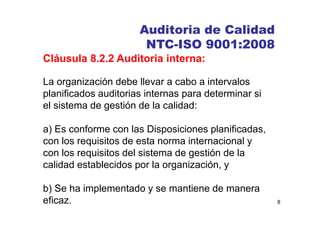 8
Auditoria de Calidad
NTC-ISO 9001:2008
Cláusula 8.2.2 Auditoria interna:
La organización debe llevar a cabo a intervalos
planificados auditorias internas para determinar si
el sistema de gestión de la calidad:
a) Es conforme con las Disposiciones planificadas,
con los requisitos de esta norma internacional y
con los requisitos del sistema de gestión de la
calidad establecidos por la organización, y
b) Se ha implementado y se mantiene de manera
eficaz.
 
