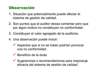 88
Observación
1. Situación que potencialmente puede afectar el
sistema de gestión de calidad.
2. Son puntos que el auditor desea comentar pero que
por algún motivo no constituyen no conformidad.
3. Constituyen el valor agregado de la auditoria.
4. Una observación puede incluir:
Aspectos que si no se tratan podrían provocar
una no conformidad.
Beneficio de la duda
Sugerencias o recomendaciones para mejorar la
eficacia del sistema de gestión de calidad.
 