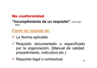 No conformidad
“Incumplimiento de un requisito”. NTC-ISO
9000
Puede ser requisito de:
La Norma aplicable
Requisito documentado o especificado
por la organización. (Manual de calidad,
procedimiento, instructivo etc.)
Requisito legal o contractual. 89
 