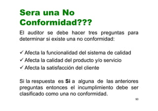 Sera una No
Conformidad???
El auditor se debe hacer tres preguntas para
determinar si existe una no conformidad:
Afecta la funcionalidad del sistema de calidad
Afecta la calidad del producto y/o servicio
Afecta la satisfacción del cliente
Si la respuesta es Si a alguna de las anteriores
preguntas entonces el incumplimiento debe ser
clasificado como una no conformidad.
90
 