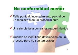 No conformidad menor
Falla puntual, incumplimiento parcial de
un requisito o de un procedimiento.
Una simple falta contra los requerimientos
Cuando se identifican deficiencias en un
proceso pero no son tan graves.
91
 
