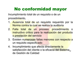 No conformidad mayor
Incumplimiento total de un requisito o de un
procedimiento,
1. Ausencia total de un requisito requerido por la
Norma contra la cual se realiza la auditoria
2. Falla total de un proceso, procedimiento o
instructivo crítico para la realización del producto
o prestación del servicio
3. Existen numerosas fallas menores con respecto a
un requisito especificado
4. Incumplimiento que afecta directamente la
satisfacción del cliente o la eficacia del Sistema
de Gestión de Calidad
92
 
