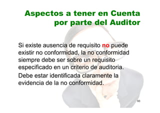Aspectos a tener en Cuenta
por parte del Auditor
Si existe ausencia de requisito no puede
existir no conformidad, la no conformidad
siempre debe ser sobre un requisito
especificado en un criterio de auditoria.
Debe estar identificada claramente la
evidencia de la no conformidad.
93
 