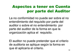 Aspectos a tener en Cuenta
por parte del Auditor
La no conformidad no puede ser sobre el no
entendimiento del requisito por parte del
auditor o sobre el no entendimiento por
parte del auditor de la forma en que la
organización aplica el requisito.
El auditor no puede pretender que el criterio
de auditoria se aplique según la forma en
que él aplicaría el criterio. 94
 