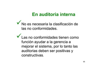 95
No es necesaria la clasificación de
las no conformidades.
Las no conformidades tienen como
función ayudar a la gerencia a
mejorar el sistema, por lo tanto las
auditorias deben ser positivas y
constructivas.
En auditoria interna
 