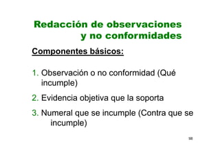 98
Componentes básicos:
1. Observación o no conformidad (Qué
incumple)
2. Evidencia objetiva que la soporta
3. Numeral que se incumple (Contra que se
incumple)
Redacción de observaciones
y no conformidades
 