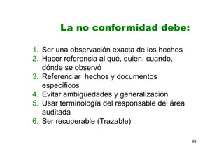 99
La no conformidad debe:
1. Ser una observación exacta de los hechos
2. Hacer referencia al qué, quien, cuando,
dónde se observó
3. Referenciar hechos y documentos
específicos
4. Evitar ambigüedades y generalización
5. Usar terminología del responsable del área
auditada
6. Ser recuperable (Trazable)
 
