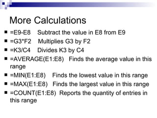 More Calculations =E9-E8  Subtract the value in E8 from E9 =G3*F2  Multiplies G3 by F2  =K3/C4  Divides K3 by C4 =AVERAGE(E1:E8)  Finds the average value in this range =MIN(E1:E8)  Finds the lowest value in this range =MAX(E1:E8)  Finds the largest value in this range =COUNT(E1:E8)  Reports the quantity of entries in this range  