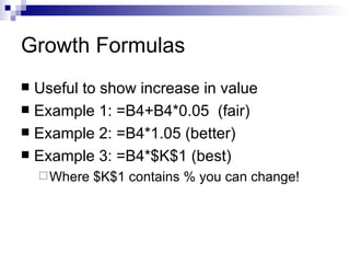 Growth Formulas Useful to show increase in value Example 1: =B4+B4*0.05  (fair) Example 2: =B4*1.05 (better) Example 3: =B4*$K$1 (best) Where $K$1 contains % you can change! 