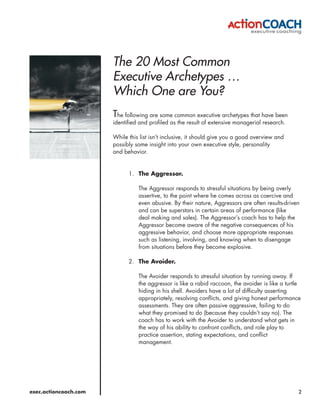 The 20 Most Common
                       Executive Archetypes …
                       Which One are You?
                       The following are some common executive archetypes that have been
                       identified and profiled as the result of extensive managerial research.

                       While this list isn’t inclusive, it should give you a good overview and
                       possibly some insight into your own executive style, personality
                       and behavior.


                             1. The Aggressor.

                                 The Aggressor responds to stressful situations by being overly
                                 assertive, to the point where he comes across as coercive and
                                 even abusive. By their nature, Aggressors are often results-driven
                                 and can be superstars in certain areas of performance (like
                                 deal making and sales). The Aggressor’s coach has to help the
                                 Aggressor become aware of the negative consequences of his
                                 aggressive behavior, and choose more appropriate responses
                                 such as listening, involving, and knowing when to disengage
                                 from situations before they become explosive.

                             2. The Avoider.

                                 The Avoider responds to stressful situation by running away. If
                                 the aggressor is like a rabid raccoon, the avoider is like a turtle
                                 hiding in his shell. Avoiders have a lot of difficulty asserting
                                 appropriately, resolving conflicts, and giving honest performance
                                 assessments. They are often passive aggressive, failing to do
                                 what they promised to do (because they couldn’t say no). The
                                 coach has to work with the Avoider to understand what gets in
                                 the way of his ability to confront conflicts, and role play to
                                 practice assertion, stating expectations, and conflict
                                 management.




exec.actioncoach.com                                                                               2
 