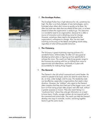 7. The Envelope Pusher.

                            The Envelope Pusher has a high tolerance for risk, sometimes too
                            high. He often is an Early Adopter of new technologies, and is
                            frustrated when others don’t move as quickly as he does. He
                            often has bold new ideas that are ahead of their time, or at least
                            ahead of where the organization is ready to go. This executive
                            is a wonderful asset to an organization, because he is often a
                            source of innovation and a refreshing voice for change.
                            However, sometimes ideas need to be tempered by the
                            organization’s willingness to change. Also, he may need
                            coaching on focusing on the details and getting results today,
                            regardless of what will be possible tomorrow.

                        8. The Visionary.

                            The Visionary is great at painting inspiring pictures of a
                            wonderful future. Unfortunately, he often isn’t very good at
                            developing action plans or figuring out how specifically to
                            achieve the vision. The coach can help bring greater range to
                            the Visionary by working with him on shifting from vision to
                            opportunities and alternatives, and finally to a plan with
                            accountability for making things happen.

                       9.   The General.

                            The General is the old school command and control leader. He
                            wants his people to be loyal, and to do what he wants them to
                            do, on time, under budget, and his way. This leadership style
                            can be effective, especially in organizations that need a clear
                            direction. However, the “soldiers” who report to the General
                            often complain that they don’t feel part of the bigger vision, and
                            burn out from doing project after project, task after task, without
                            a greater purpose or mission. They also resent being in a
                            “mushroom farm” where they only get information on a need
                            to know basis. Finally, younger workers do not respond well to
                            the command and control style. The coach can help the General
                            develop new ways to motivate, involve, and bring together
                            teams to get the same results.




exec.actioncoach.com                                                                              4
 