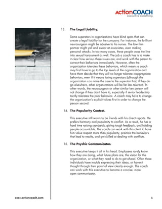 13.   The Legal Liability.

                             Some superstars in organizations have blind spots that can
                             create a legal liability for the company. For instance, the brilliant
                             neurosurgeon might be abusive to his nurses. The law firm
                             partner might yell and swear at associates, even making
                             personal attacks. In too many cases, these people cross the line
                             into sexual harassment as well. The job a coach has is to make
                             it clear how serious these issues are, and work with the person to
                             correct their behaviors immediately. However, often the
                             organization tolerates these behaviors, which means a coach
                             may first have to go to the top levels of the organization and
                             have them decide that they will no longer tolerate inappropriate
                             behaviors, even if it means losing superstars (although the
                             organization can make the case to the superstar that, if they do
                             go elsewhere, other organizations will be far less tolerant). In
                             other words, the neurosurgeon or other similar key person will
                             not change if they don’t have to, especially if senior leadership
                             tacitly tolerates the poor behavior. A coach may have to change
                             the organization’s explicit values first in order to change the
                             person second.

                        14. The Popularity Contest.

                             This executive still wants to be friends with his direct reports. He
                             prefers harmony and popularity to conflict. As a result, he has a
                             hard time raising standards, giving tough feedback, and holding
                             people accountable. The coach can work with this client to have
                             him value respect more than popularity, practice the behaviors
                             that lead to results, and get skilled at dealing with conflicts.

                        15. The Psychic Communicator.

                             This executive keeps it all in his head. Employees rarely know
                             how they are doing, what future plans are, the vision for the
                             organization, or what they need to do to get ahead. Often these
                             individuals have trouble expressing their ideas, or haven’t
                             thought through their point of view clearly enough. The coach
                             can work with this executive to become a concise, more
                             open communicator.




exec.actioncoach.com                                                                             6
 