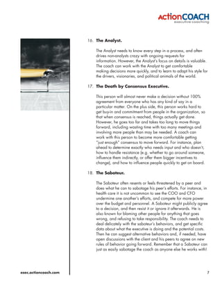 16. The Analyst.

                           The Analyst needs to know every step in a process, and often
                           drives non-analysts crazy with ongoing requests for
                           information. However, the Analyst’s focus on details is valuable.
                           The coach can work with the Analyst to get comfortable
                           making decisions more quickly, and to learn to adapt his style for
                           the drivers, visionaries, and political animals of the world.

                       17. The Death by Consensus Executive.

                           This person will almost never make a decision without 100%
                           agreement from everyone who has any kind of say in a
                           particular matter. On the plus side, this person works hard to
                           get buy-in and commitment from people in the organization, so
                           that when consensus is reached, things actually get done.
                           However, he goes too far and takes too long to move things
                           forward, including wasting time with too many meetings and
                           involving more people than may be needed. A coach can
                           work with this person to become more comfortable getting
                           “just enough” consensus to move forward. For instance, plan
                           ahead to determine exactly who needs input and who doesn’t,
                           how to handle resistance (e.g. whether to go around someone,
                           influence them indirectly, or offer them bigger incentives to
                           change), and how to influence people quickly to get on board.

                       18. The Saboteur.

                           The Saboteur often resents or feels threatened by a peer and
                           does what he can to sabotage his peer’s efforts. For instance, in
                           health care it is not uncommon to see the COO and CFO
                           undermine one another’s efforts, and compete for more power
                           over the budget and personnel. A Saboteur might publicly agree
                           to a decision, and then resist it or ignore it afterwards. He is
                           also known for blaming other people for anything that goes
                           wrong, and refusing to take responsibility. The coach needs to
                           deal delicately with the saboteur’s behaviors, and get specific
                           data about what the executive is doing and the potential costs.
                           Then he can suggest alternative behaviors and, if needed, have
                           open discussions with the client and his peers to agree on new
                           rules of behavior going forward. Remember that a Saboteur can
                           just as easily sabotage the coach as anyone else he works with!




exec.actioncoach.com                                                                        7
 