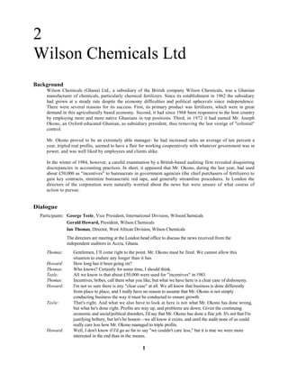 1
2
Wilson Chemicals Ltd
Background
Wilson Chemicals (Ghana) Ltd., a subsidiary of the British company Wilson Chemicals, was a Ghanian
manufacturer of chemicals, particularly chemical fertilizers. Since its establishment in 1962 the subsidiary
had grown at a steady rate despite the economy difficulties and political upheavals since independence.
There were several reasons for its success. First, its primary product was fertilizers, which were in great
demand in this agriculturally based economy. Second, it had since 1968 been responsive to the host country
by employing more and more native Ghanians in top positions. Third, in 1972 it had named Mr. Joseph
Okono, an Oxford-educated Ghanian, as subsidiary president, thus removing the last vestige of "colonial"
control.
Mr. Okono proved to be an extremely able manager: he had increased sales an average of ten percent a
year, tripled real profits, seemed to have a flair for working cooperatively with whatever government was in
power, and was well liked by employees and clients alike.
In the winter of 1984, however, a careful examination by a British-based auditing firm revealed disquieting
discrepancies in accounting practices. In short, it appeared that Mr. Okono, during the last year, had used
about £50,000 as "incentives" to bureaucrats in government agencies (the chief purchasers of fertilizers) to
gain key contracts, minimize bureaucratic red tape, and generally streamline procedures. In London the
directors of the corporation were naturally worried about the news but were unsure of what course of
action to pursue.
Dialogue
Participants: George Teele, Vice President, International Division, WilsonChemicals
Gerald Howard, President, Wilson Chemicals
Ian Thomas, Director, West African Division, Wilson Chemicals
The directors are meeting at the London head office to discuss the news received from the
independent auditors in Accra, Ghana.
Thomas: Gentlemen, I’ll come right to the point. Mr. Okono must be fired. We cannot allow this
situation to endure any longer than it has.
Howard: How long has it been going on?
Thomas: Who knows? Certainly for some time, I should think.
Teele: All we know is that about £50,000 were used for "incentives" in 1983.
Thomas: Incentives, bribes, call them what you like, but what we have here is a clear case of dishonesty.
Howard: I'm not so sure there is any "clear case" at all. We all know that business is done differently
from place to place, and I really have no reason to assume that Mr. Okono is not simply
conducting business the way it must be conducted to ensure growth.
Teele: That's right. And what we also have to look at here is not what Mr. Okono has done wrong,
but what he's done right. Profits are way up, and problems are down. Given the continuing
economic and social/political disorders, I'd say that Mr. Okono has done a fine job. It's not that I'm
justifying bribery, but let's be honest—we all know it exists, and until the audit none of us could
really care less how Mr. Okono managed to triple profits.
Howard: Well, I don't know if I'd go so far to say "we couldn't care less," but it is true we were more
interested in the end than in the means.
 