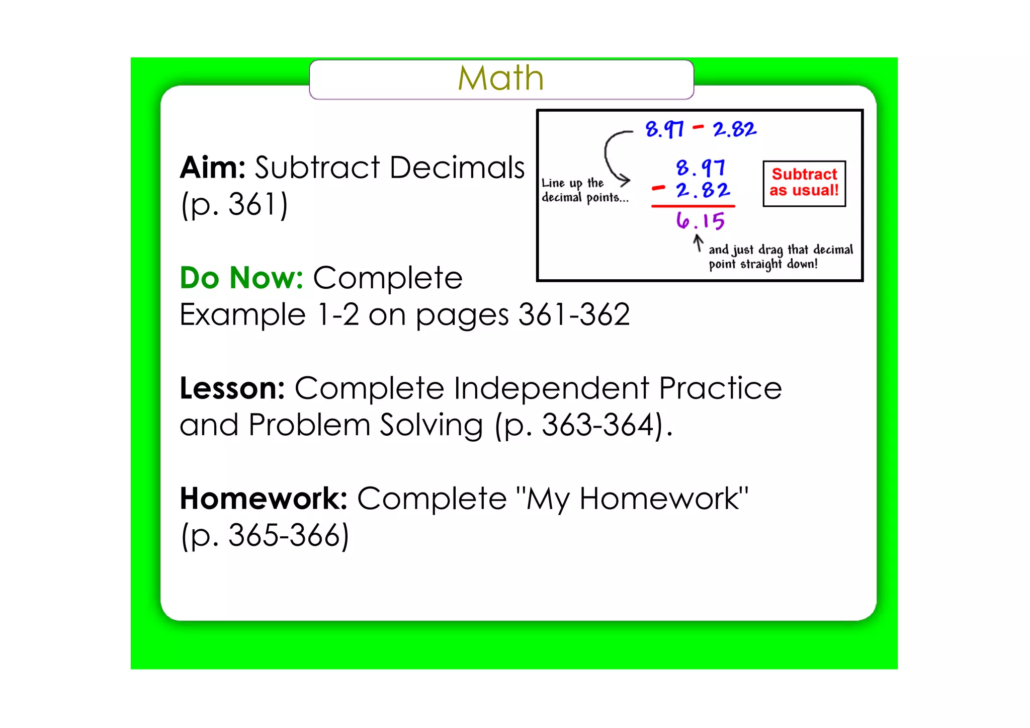 Math

Aim: Subtract Decimals
(p. 361)

Do Now: Complete
Example 1­2 on pages 361­362

Lesson: Complete Independent Practice
and Problem Solving (p. 363­364).

Homework: Complete "My Homework"
(p. 365­366)
 