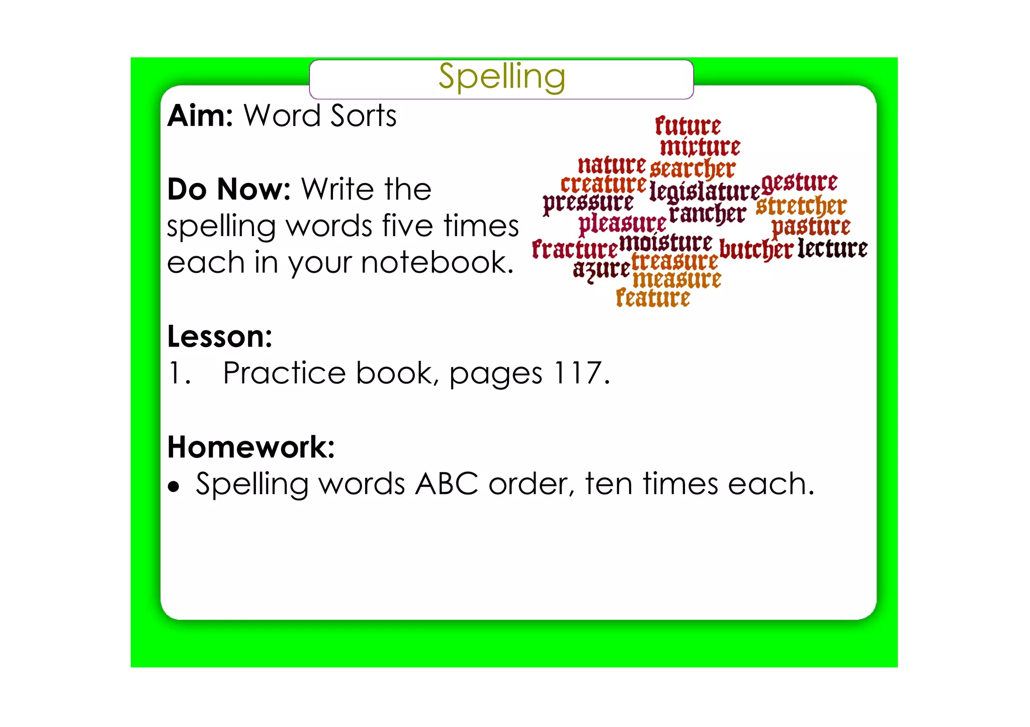 Spelling
Aim: Word Sorts

Do Now: Write the
spelling words five times
each in your notebook.

Lesson:
1. Practice book, pages 117.

Homework:
• Spelling words ABC order, ten times each.
 