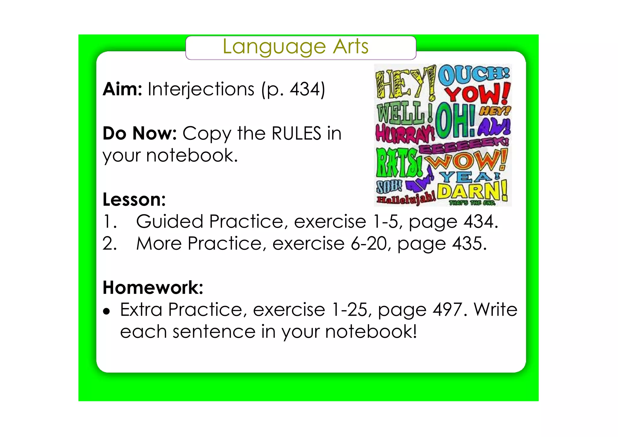 Language Arts

Aim: Interjections (p. 434)

Do Now: Copy the RULES in
your notebook.

Lesson:
1. Guided Practice, exercise 1­5, page 434.
2. More Practice, exercise 6­20, page 435.

Homework:
• Extra Practice, exercise 1­25, page 497. Write
  each sentence in your notebook!
 