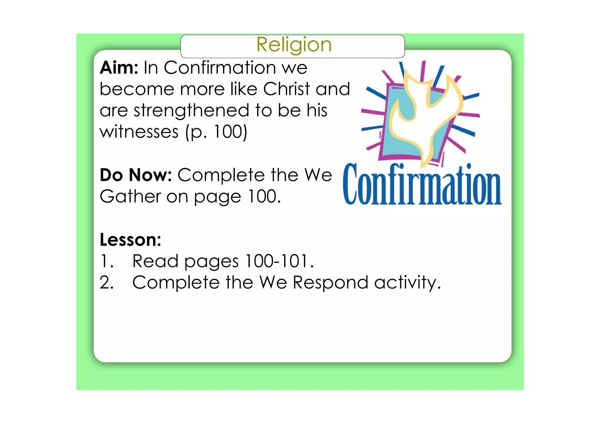 Religion
Aim: In Confirmation we
become more like Christ and
are strengthened to be his
witnesses (p. 100)

Do Now: Complete the We
Gather on page 100.

Lesson:
1. Read pages 100­101.
2. Complete the We Respond activity.
 