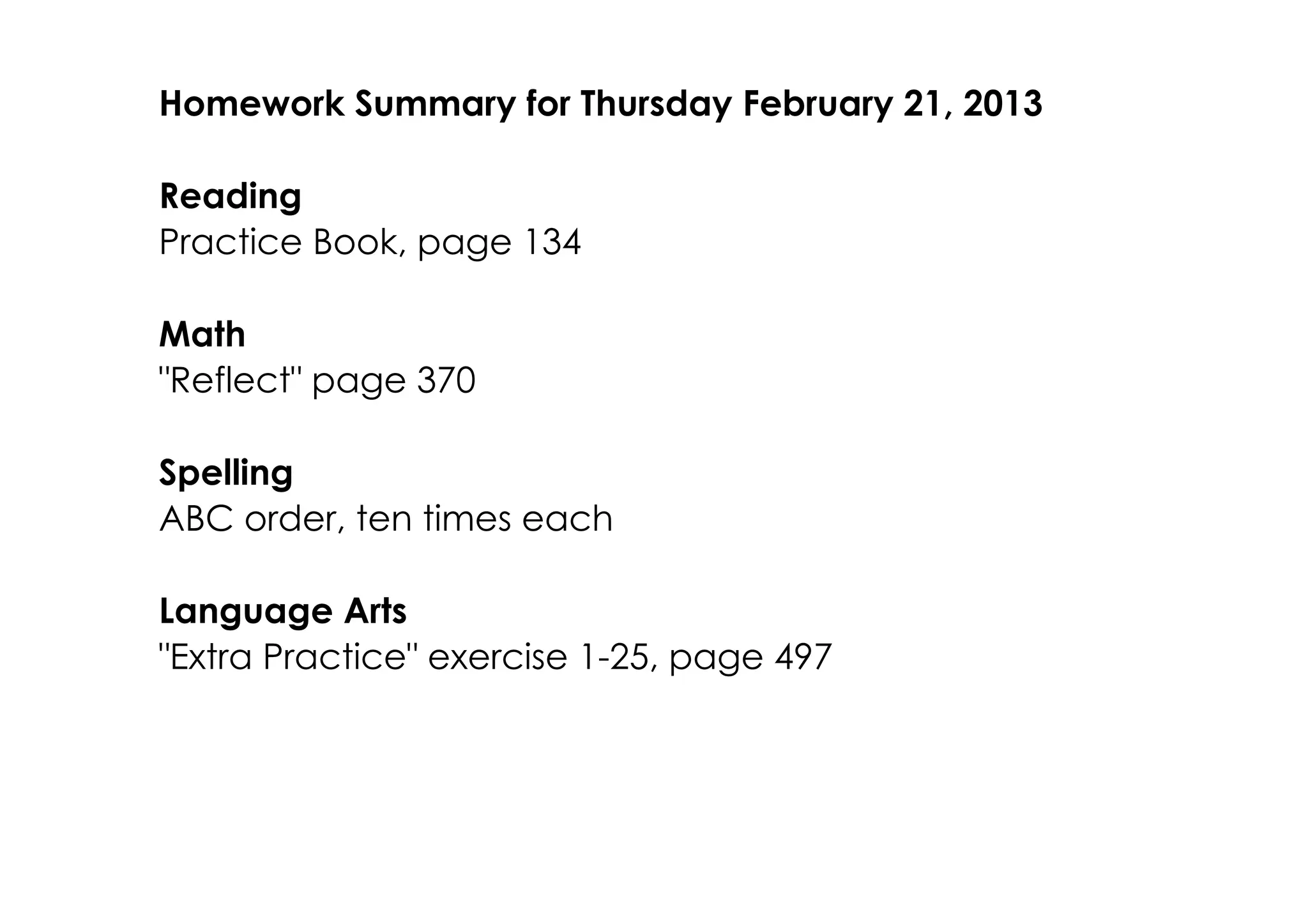 Homework Summary for Thursday February 21, 2013

Reading
Practice Book, page 134

Math
"Reflect" page 370

Spelling
ABC order, ten times each

Language Arts
"Extra Practice" exercise 1­25, page 497
 
