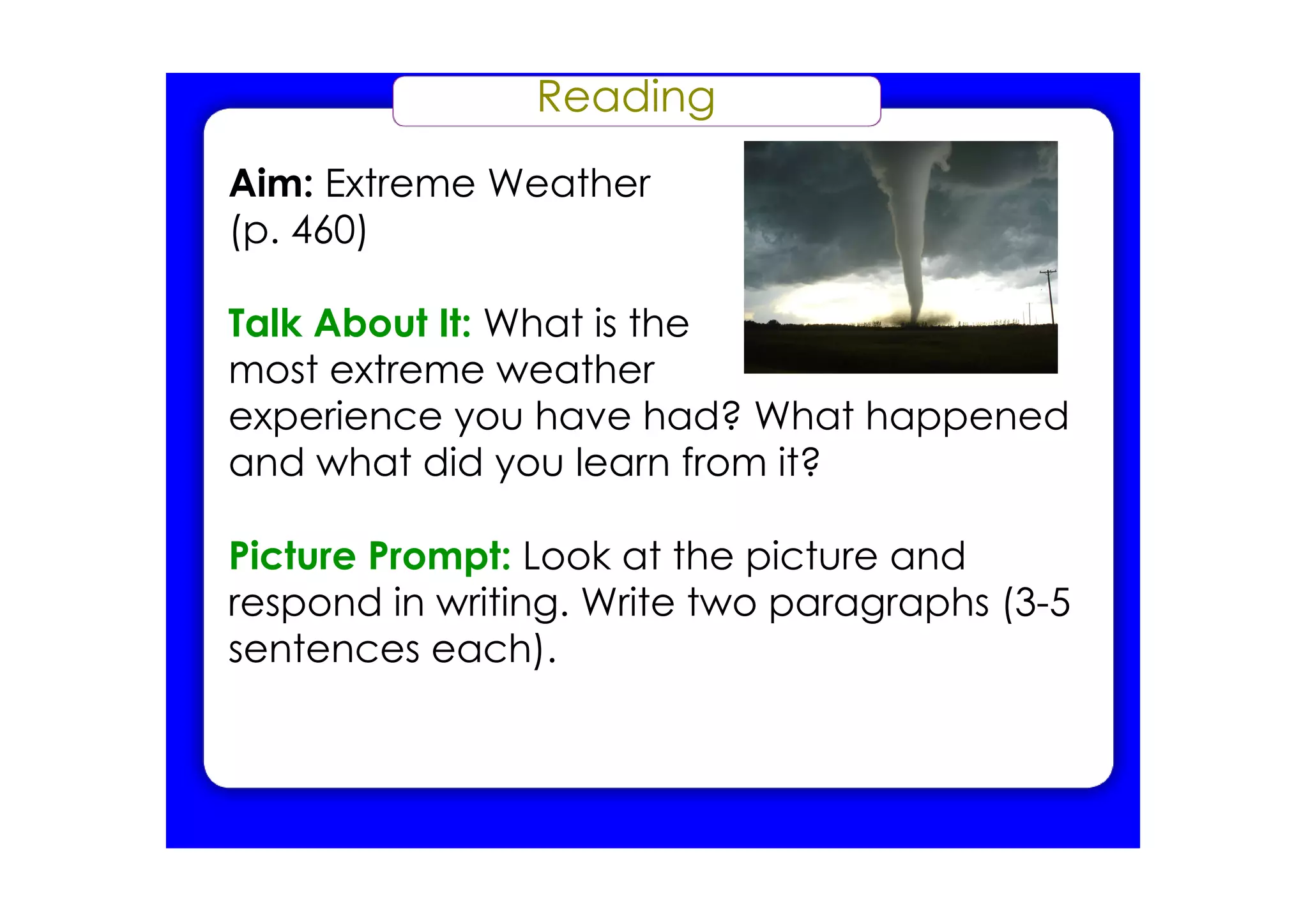 Reading
Aim: Extreme Weather
(p. 460)

Talk About It: What is the
most extreme weather
experience you have had? What happened
and what did you learn from it?

Picture Prompt: Look at the picture and
respond in writing. Write two paragraphs (3­5
sentences each).
 