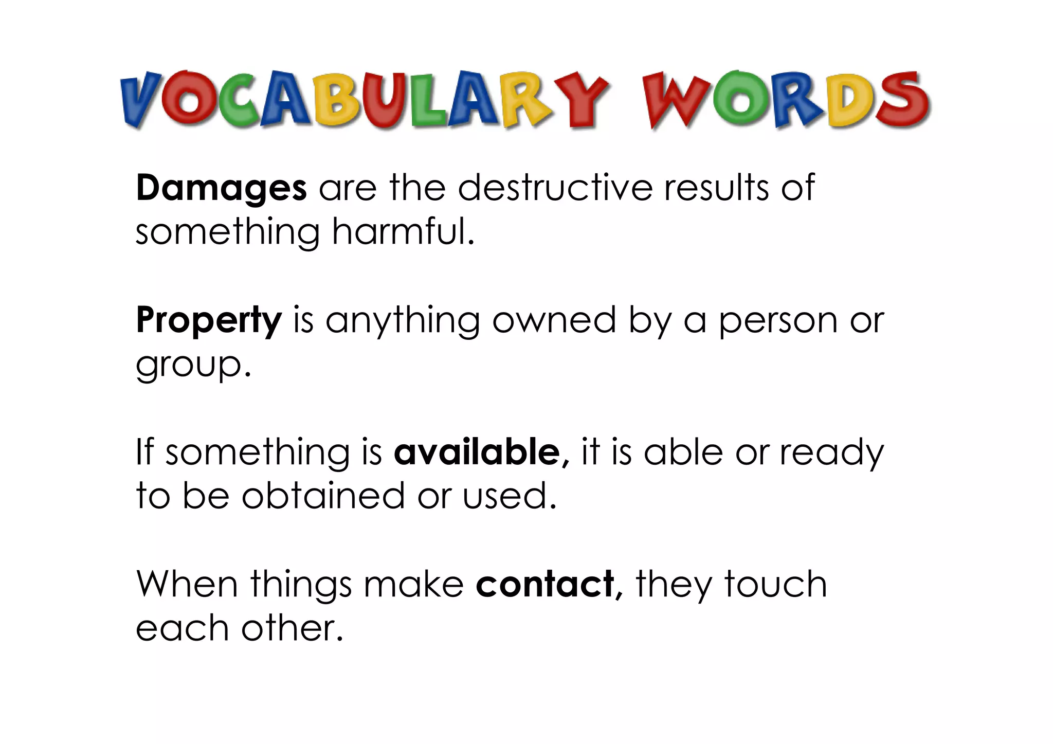 Damages are the destructive results of
something harmful.

Property is anything owned by a person or
group.

If something is available, it is able or ready
to be obtained or used.

When things make contact, they touch
each other.
 