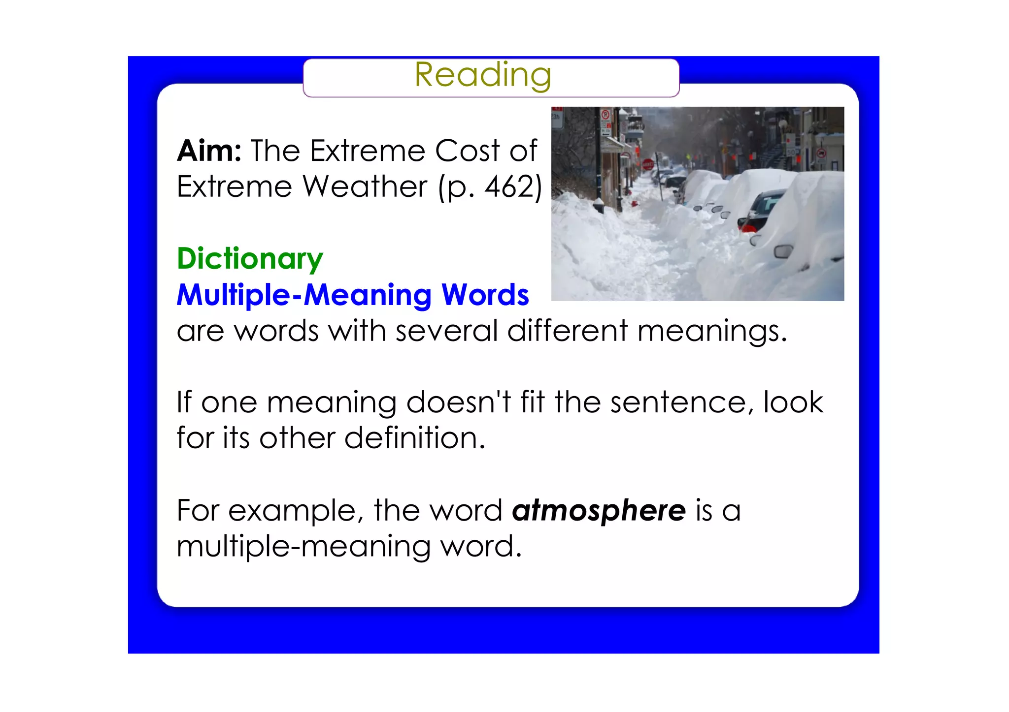 Reading

Aim: The Extreme Cost of
Extreme Weather (p. 462)

Dictionary
Multiple­Meaning Words
are words with several different meanings.

If one meaning doesn't fit the sentence, look
for its other definition.

For example, the word atmosphere is a
multiple­meaning word.
 