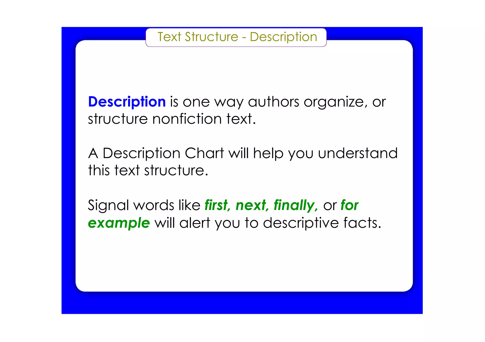 Text Structure ­ Description




Description is one way authors organize, or
structure nonfiction text.

A Description Chart will help you understand
this text structure.

Signal words like first, next, finally, or for
example will alert you to descriptive facts.
 