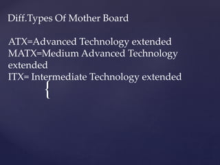 {
Diff.Types Of Mother Board
ATX=Advanced Technology extended
MATX=Medium Advanced Technology
extended
ITX= Intermediate Technology extended
 