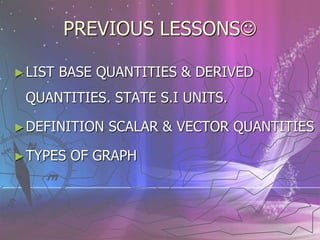PREVIOUS LESSONS
►LIST BASE QUANTITIES & DERIVED
QUANTITIES. STATE S.I UNITS.
►DEFINITION SCALAR & VECTOR QUANTITIES
►TYPES OF GRAPH
 