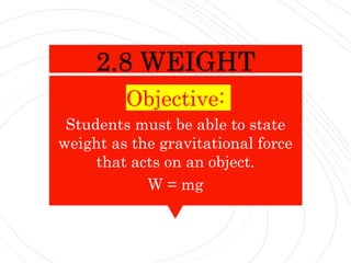 Objective:
Students must be able to state
weight as the gravitational force
that acts on an object.
W = mg
2.8 WEIGHT
 