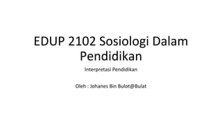EDUP 2102 Sosiologi Dalam
Pendidikan
Interpretasi Pendidikan
Oleh : Johanes Bin Bulot@Bulat
 