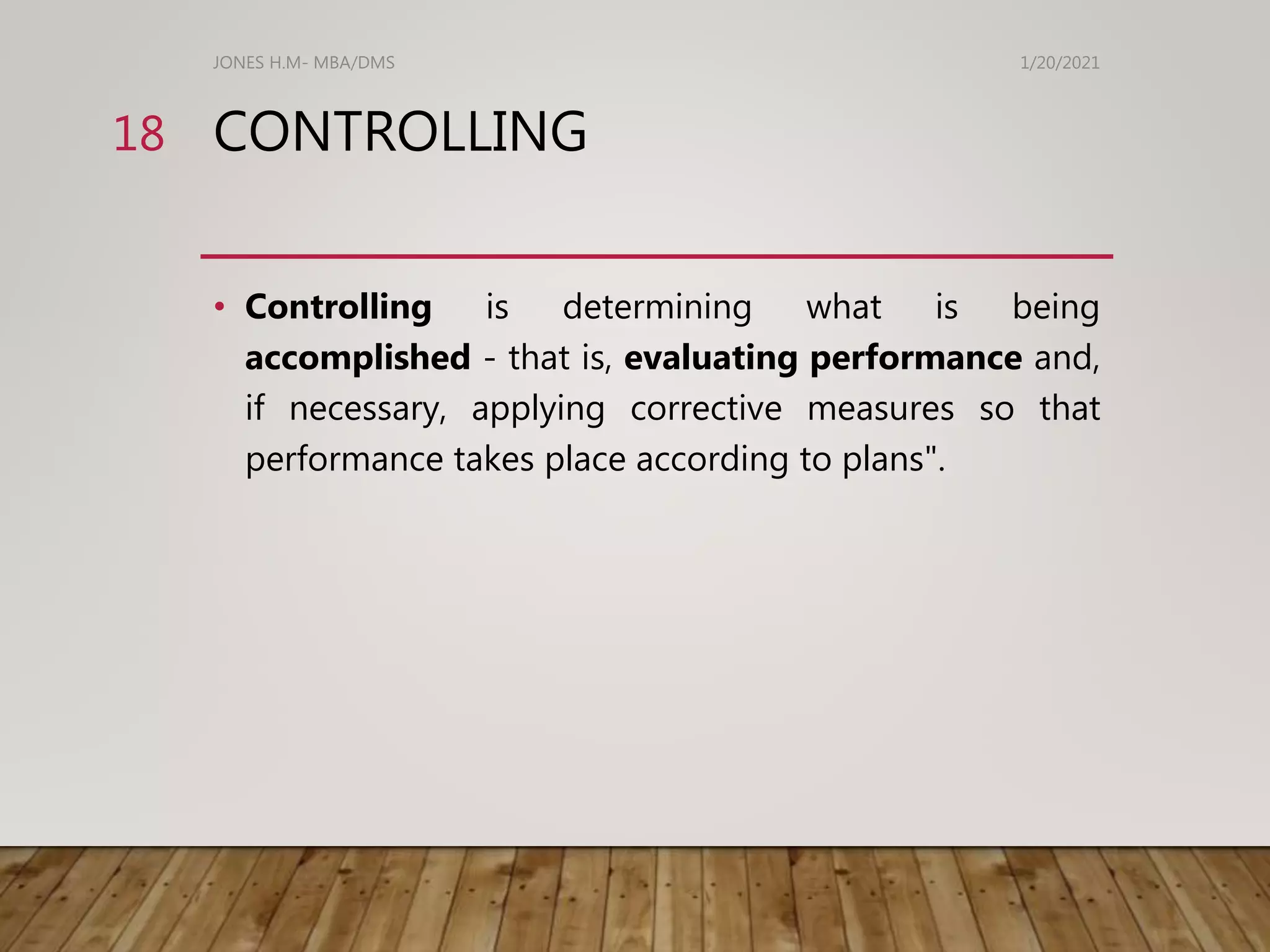 CONTROLLING
• Controlling is determining what is being
accomplished - that is, evaluating performance and,
if necessary, applying corrective measures so that
performance takes place according to plans".
1/20/2021
JONES H.M- MBA/DMS
18
 