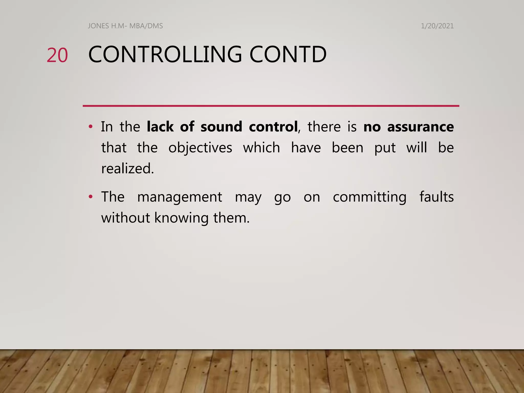 CONTROLLING CONTD
• In the lack of sound control, there is no assurance
that the objectives which have been put will be
realized.
• The management may go on committing faults
without knowing them.
1/20/2021
JONES H.M- MBA/DMS
20
 