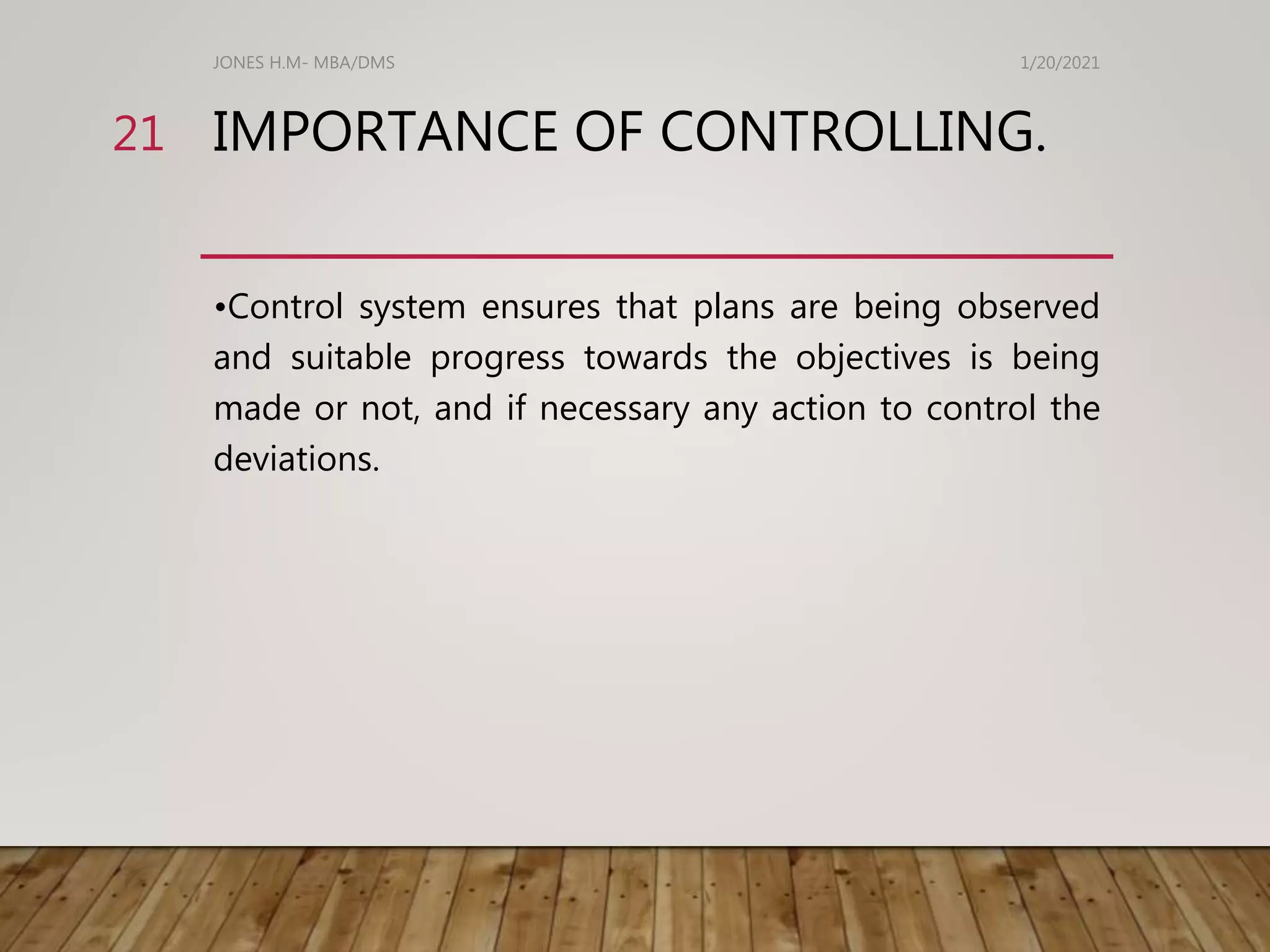 IMPORTANCE OF CONTROLLING.
•Control system ensures that plans are being observed
and suitable progress towards the objectives is being
made or not, and if necessary any action to control the
deviations.
1/20/2021
JONES H.M- MBA/DMS
21
 
