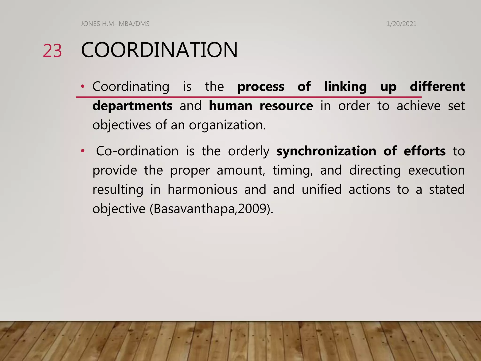 COORDINATION
• Coordinating is the process of linking up different
departments and human resource in order to achieve set
objectives of an organization.
• Co-ordination is the orderly synchronization of efforts to
provide the proper amount, timing, and directing execution
resulting in harmonious and and unified actions to a stated
objective (Basavanthapa,2009).
1/20/2021
JONES H.M- MBA/DMS
23
 