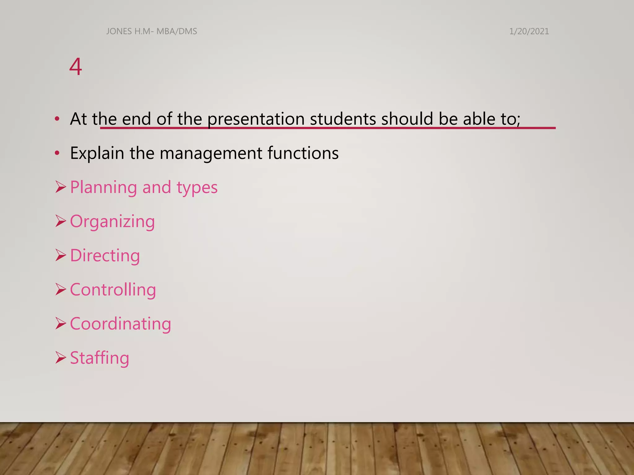 • At the end of the presentation students should be able to;
• Explain the management functions
Planning and types
Organizing
Directing
Controlling
Coordinating
Staffing
1/20/2021
JONES H.M- MBA/DMS
4
 