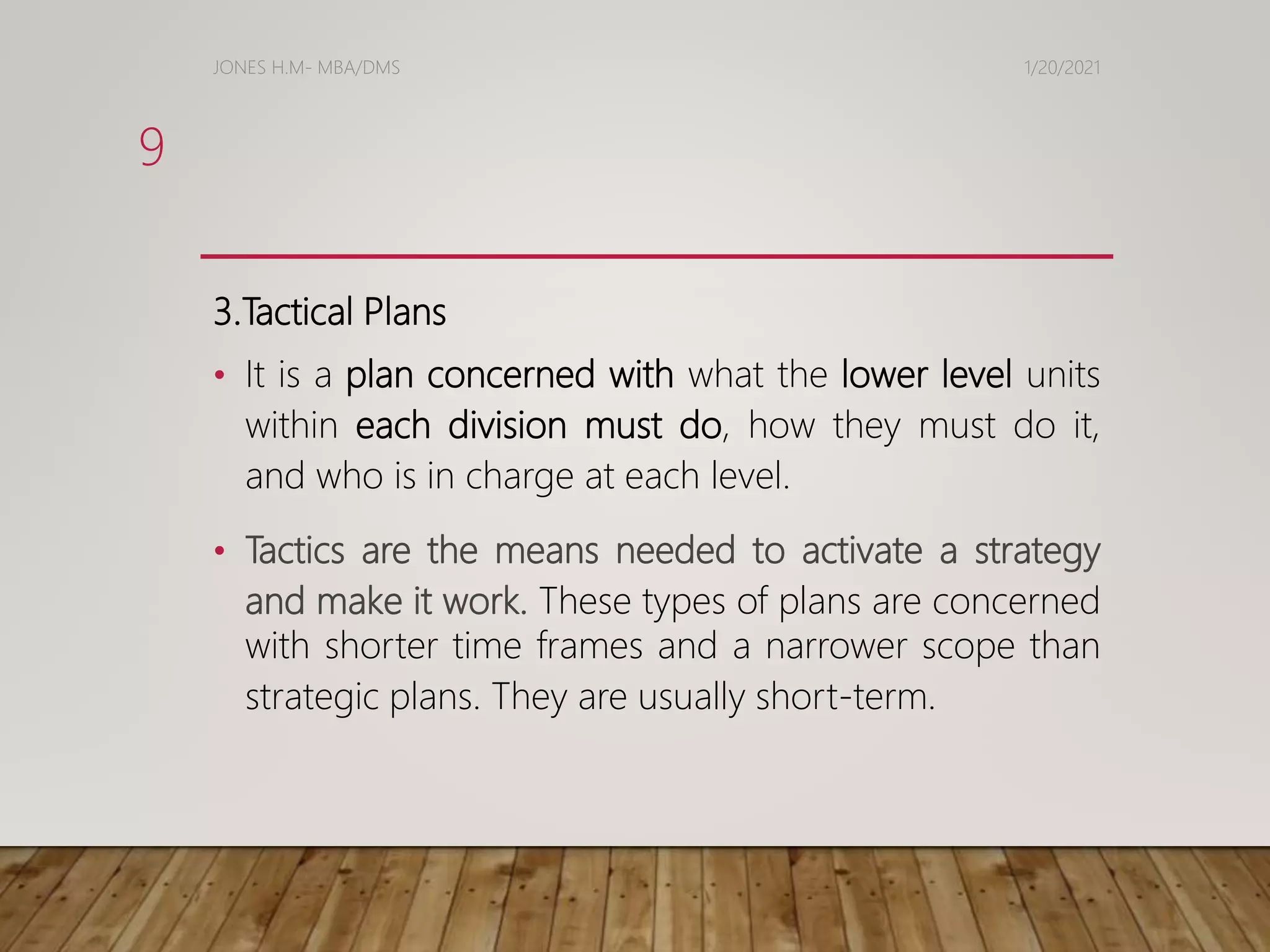 3.Tactical Plans
• It is a plan concerned with what the lower level units
within each division must do, how they must do it,
and who is in charge at each level.
• Tactics are the means needed to activate a strategy
and make it work. These types of plans are concerned
with shorter time frames and a narrower scope than
strategic plans. They are usually short-term.
1/20/2021
JONES H.M- MBA/DMS
9
 
