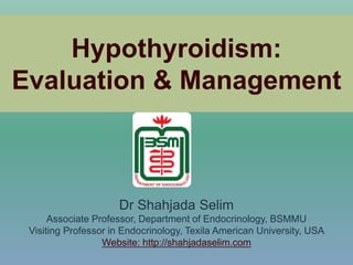 Hypothyroidism:
Evaluation & Management
Dr Shahjada Selim
Associate Professor, Department of Endocrinology, BSMMU
Visiting Professor in Endocrinology, Texila American University, USA
Website: http://shahjadaselim.com
 