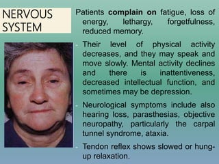 NERVOUS
SYSTEM
Patients complain on fatigue, loss of
energy, lethargy, forgetfulness,
reduced memory.
- Their level of physical activity
decreases, and they may speak and
move slowly. Mental activity declines
and there is inattentiveness,
decreased intellectual function, and
sometimes may be depression.
- Neurological symptoms include also
hearing loss, parasthesias, objective
neuropathy, particularly the carpal
tunnel syndrome, ataxia.
- Tendon reflex shows slowed or hung-
up relaxation.
 