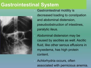 Gastrointestinal System
- Gastrointestinal motility is
decreased loading to constipation
and abdominal distension,
pseudoobstruction of intestines,
paralytic ileus.
- Abdominal distension may be
caused by ascities as well. Ascitic
fluid, like other serous effusions in
myxedema, has high protein
content.
- Achlorhydria occurs, often
associated with pernicious anemia.
 