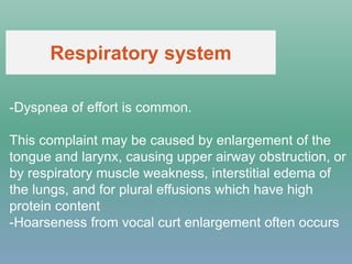 -Dyspnea of effort is common.
This complaint may be caused by enlargement of the
tongue and larynx, causing upper airway obstruction, or
by respiratory muscle weakness, interstitial edema of
the lungs, and for plural effusions which have high
protein content
-Hoarseness from vocal curt enlargement often occurs
Respiratory system
 