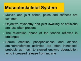 Musculoskeletal System
- Muscle and joint aches, pains and stiffness are
common
- Objective myopathy and joint swelling or effusions
are less often present
- The relaxation phase of the tendon reflexes is
prolonged
- Serum creatine phosphokinase and alanine
aminotransferase activities are often increased,
probably as much to slowed enzyme degradation
as to increased release from muscle
 