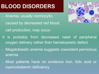 BLOOD DISORDERS
- Anemia, usually normocytic,
caused by decreased red blood
cell production, may occur.
It is probably from decreased need of peripheral
oxygen delivery rather than hematopoetic defect
- Megaloblastic anemia suggests coexistent pernicious
anemia
- Most patients have no evidence iron, folic acid or
cyancobalamin deficiency
 