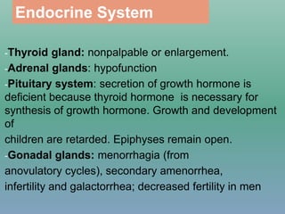 Endocrine System
-Thyroid gland: nonpalpable or enlargement.
-Adrenal glands: hypofunction
-Pituitary system: secretion of growth hormone is
deficient because thyroid hormone is necessary for
synthesis of growth hormone. Growth and development
of
children are retarded. Epiphyses remain open.
-Gonadal glands: menorrhagia (from
anovulatory cycles), secondary amenorrhea,
infertility and galactorrhea; decreased fertility in men
 