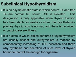 Subclinical Hypothyroidism
It is an asymptomatic state in which serum T4 and free
T4 are normal, but serum TSH is elevated. This
designation is only applicable when thyroid function
has been stable for weeks or more, the hypothalamic-
pituitary-thyroid axis is normal, and there is no recent
or ongoing severe illness.
It is a state in which clinical features of hypothyroidism
are usually absent and euthyroidism is reached by
compensatory increasing of TSH secretion and that’s
why synthesis and secretion of such level of thyroid
hormone that will be enough for organism.
 