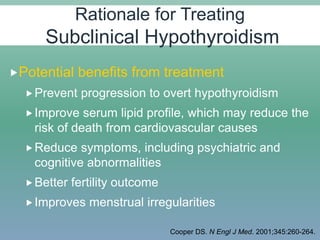 Potential benefits from treatment
Prevent progression to overt hypothyroidism
Improve serum lipid profile, which may reduce the
risk of death from cardiovascular causes
Reduce symptoms, including psychiatric and
cognitive abnormalities
Better fertility outcome
Improves menstrual irregularities
Cooper DS. N Engl J Med. 2001;345:260-264.
Rationale for Treating
Subclinical Hypothyroidism
 